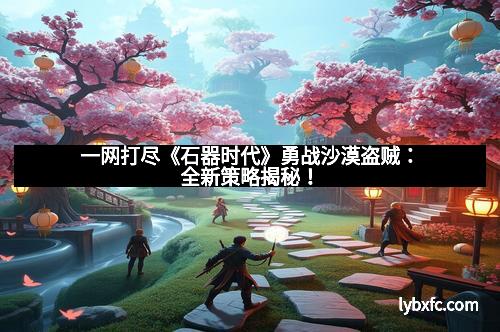 一网打尽《石器时代》勇战沙漠盗贼：全新策略揭秘！